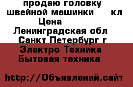 продаю головку  швейной машинки 1022кл › Цена ­ 2 000 - Ленинградская обл., Санкт-Петербург г. Электро-Техника » Бытовая техника   